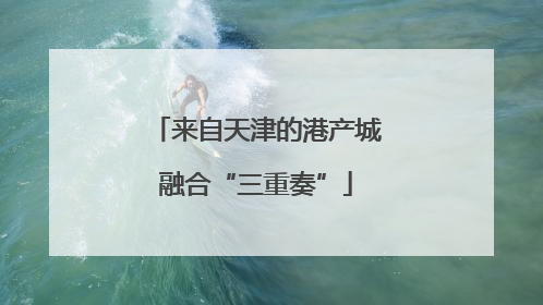 来自天津的港产城融合“三重奏”