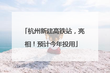 杭州新建高铁站，亮相！预计今年投用