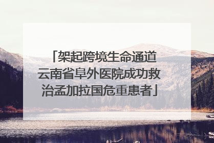 架起跨境生命通道 云南省阜外医院成功救治孟加拉国危重患者
