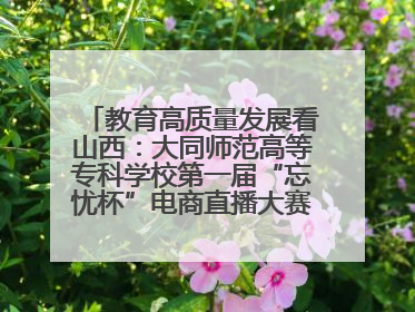 教育高质量发展看山西：大同师范高等专科学校第一届“忘忧杯”电商直播大赛圆满收官