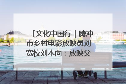 文化中国行｜腾冲市乡村电影放映员刘宽校刘本向：放映父子兵 接力光影梦