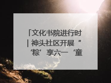 文化书院进行时｜神头社区开展“‘粽’享六一‘童’庆端午”主题系列活动