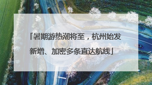 暑期游热潮将至，杭州始发新增、加密多条直达航线