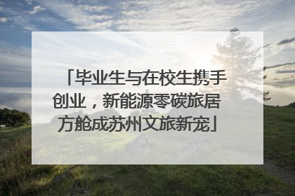 毕业生与在校生携手创业，新能源零碳旅居方舱成苏州文旅新宠