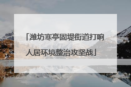 潍坊寒亭固堤街道打响人居环境整治攻坚战
