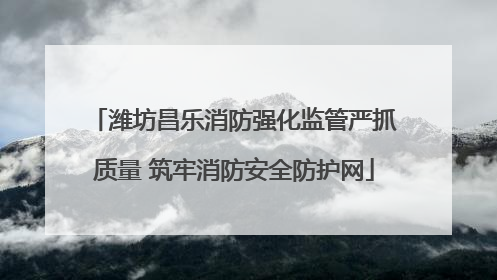 潍坊昌乐消防强化监管严抓质量 筑牢消防安全防护网