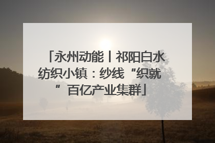 永州动能丨祁阳白水纺织小镇：纱线“织就”百亿产业集群