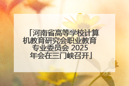 河南省高等学校计算机教育研究会职业教育专业委员会 2025 年会在三门峡召开