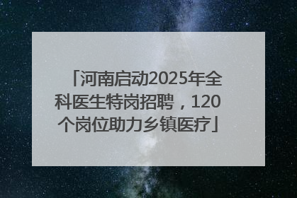河南启动2025年全科医生特岗招聘，120个岗位助力乡镇医疗