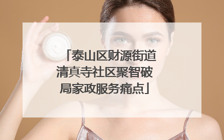 泰山区财源街道清真寺社区聚智破局家政服务痛点