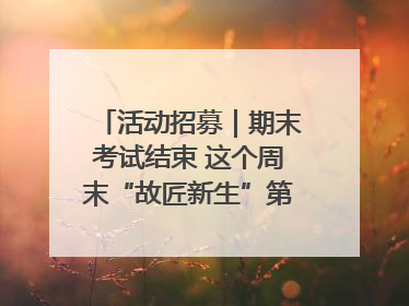 活动招募｜期末考试结束 这个周末“故匠新生”第二弹等着同学们来体验！