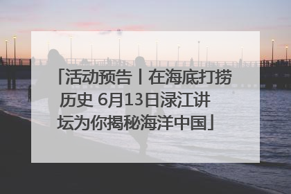 活动预告丨在海底打捞历史 6月13日渌江讲坛为你揭秘海洋中国