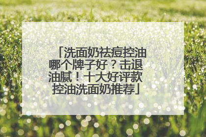 洗面奶祛痘控油哪个牌子好？击退油腻！十大好评款控油洗面奶推荐