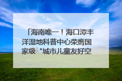 海南唯一！海口潭丰洋湿地科普中心荣膺国家级“城市儿童友好空间建设园区”称号