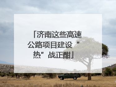 济南这些高速公路项目建设“热”战正酣