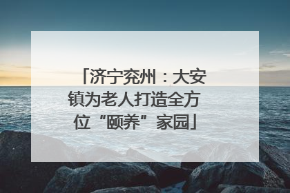 济宁兖州：大安镇为老人打造全方位“颐养”家园