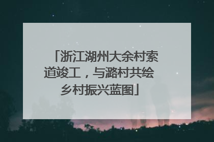 浙江湖州大余村索道竣工，与潞村共绘乡村振兴蓝图
