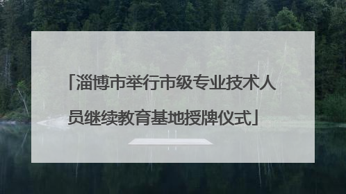 淄博市举行市级专业技术人员继续教育基地授牌仪式