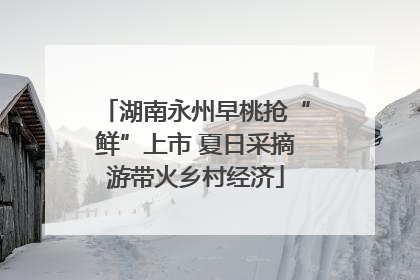 湖南永州早桃抢“鲜”上市 夏日采摘游带火乡村经济