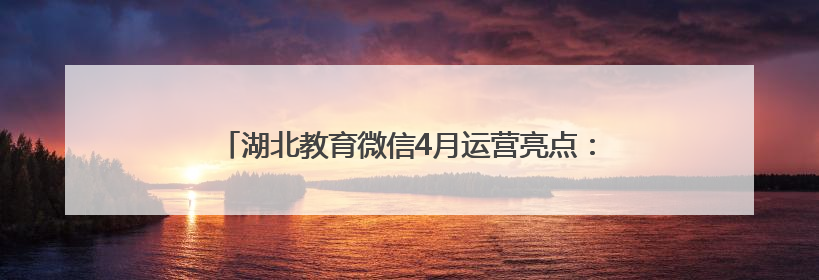 湖北教育微信4月运营亮点：“追星”“读书”成为关键词
