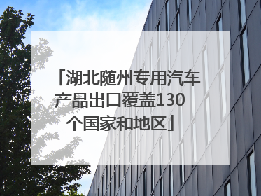 湖北随州专用汽车产品出口覆盖130个国家和地区