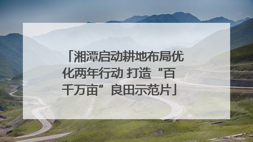 湘潭启动耕地布局优化两年行动 打造“百千万亩”良田示范片