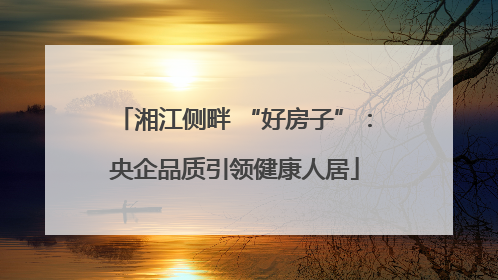 湘江侧畔 “好房子”：央企品质引领健康人居