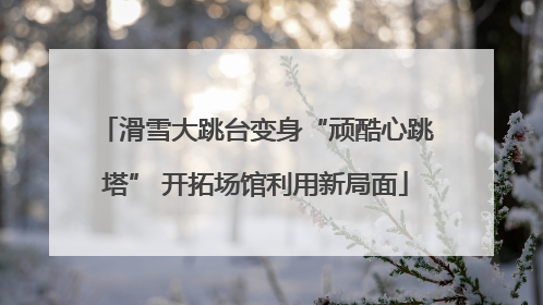 滑雪大跳台变身“顽酷心跳塔” 开拓场馆利用新局面