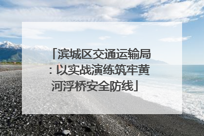 滨城区交通运输局：以实战演练筑牢黄河浮桥安全防线