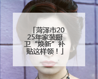 菏泽市2025年家装厨卫“焕新”补贴这样领！