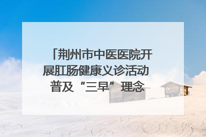 荆州市中医医院开展肛肠健康义诊活动 普及“三早”理念 传递健康生活