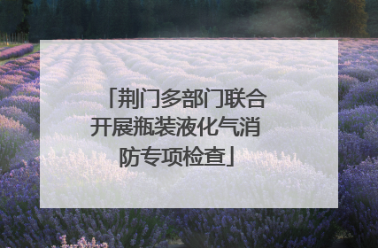 荆门多部门联合开展瓶装液化气消防专项检查