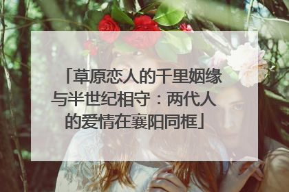 草原恋人的千里姻缘与半世纪相守：两代人的爱情在襄阳同框