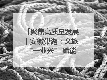 聚焦高质量发展｜安徽巢湖：文旅“一业兴” 赋能“百业旺”