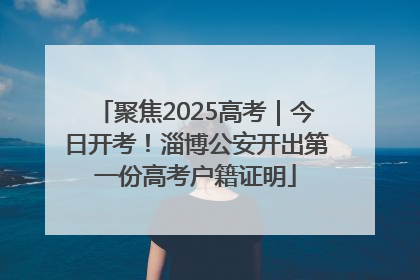 聚焦2025高考｜今日开考！淄博公安开出第一份高考户籍证明