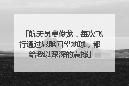 航天员费俊龙：每次飞行通过悬舱回望地球，都给我以深深的震撼