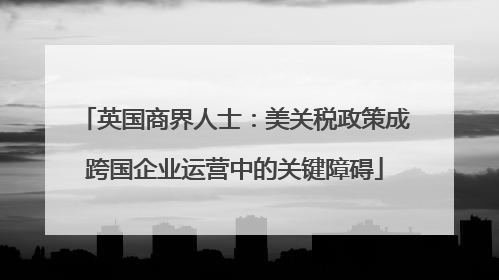 英国商界人士：美关税政策成跨国企业运营中的关键障碍