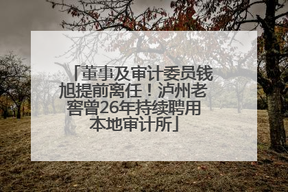 董事及审计委员钱旭提前离任！泸州老窖曾26年持续聘用本地审计所