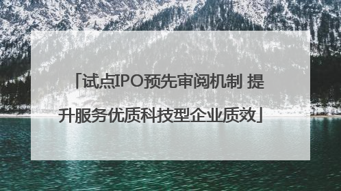 试点IPO预先审阅机制 提升服务优质科技型企业质效