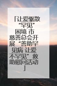 让爱驱散 “罕见” 困境 市慈善总会开展“善助罕见病 让爱不罕见”救助慰问活动