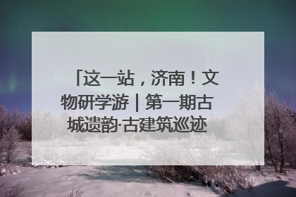 这一站，济南！文物研学游｜第一期古城遗韵·古建筑巡迹之旅圆满结束