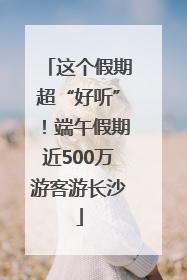 这个假期超“好听”！端午假期近500万游客游长沙