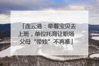 连云港：牵着宝贝去上班，单位托育让职场父母“带娃”不再难