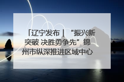 辽宁发布｜“振兴新突破 决胜勇争先”锦州市纵深推进区域中心城市建设 打造高质量发展新增长极