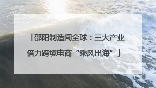 邵阳制造闯全球：三大产业借力跨境电商“乘风出海”