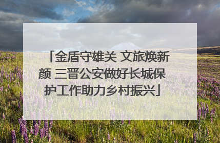 金盾守雄关 文旅焕新颜 三晋公安做好长城保护工作助力乡村振兴