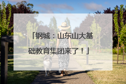 钢城：山东山大基础教育集团来了！