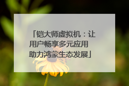 铠大师虚拟机：让用户畅享多元应用 助力鸿蒙生态发展