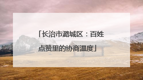 长治市潞城区：百姓点赞里的协商温度