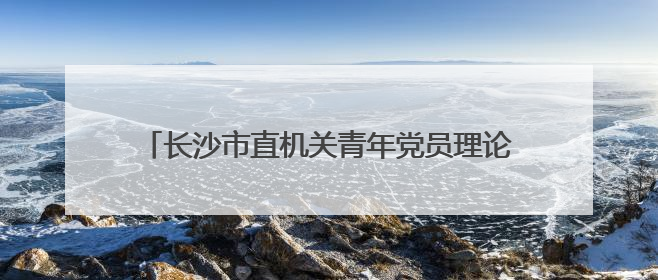 长沙市直机关青年党员理论学习骨干培训班圆满结业